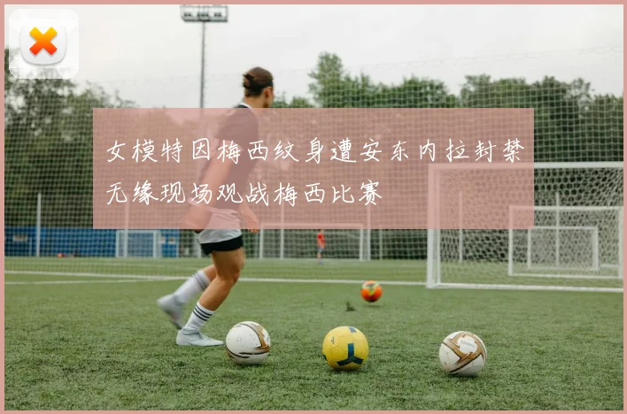 女模特因梅西纹身遭安东内拉封禁无缘现场观战梅西比赛
