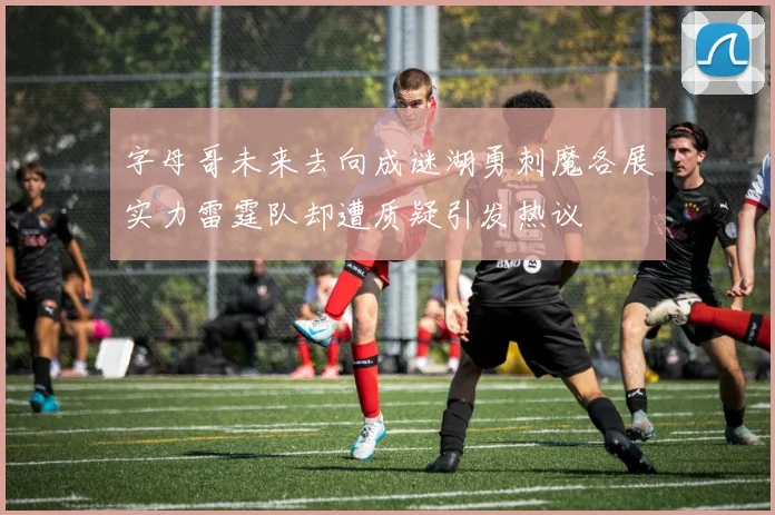 字母哥未来去向成谜湖勇刺魔各展实力雷霆队却遭质疑引发热议