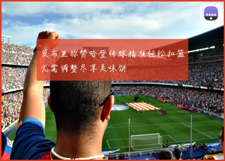 莫布里称赞哈登传球精准轻松扣篮无需调整尽享美味饼