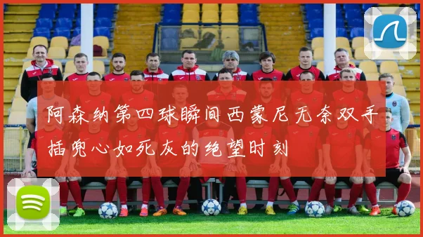 阿森纳第四球瞬间西蒙尼无奈双手插兜心如死灰的绝望时刻