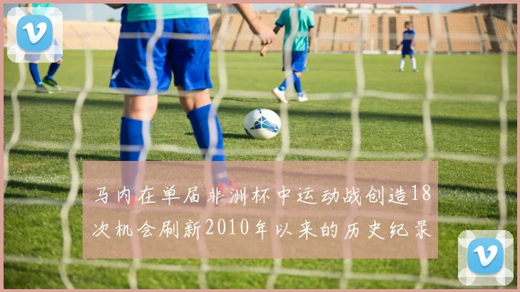 马内在单届非洲杯中运动战创造18次机会刷新2010年以来的历史纪录