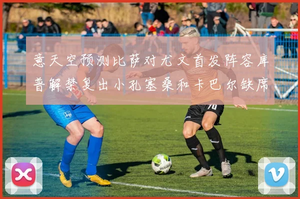 意天空预测比萨对尤文首发阵容库普解禁复出小孔塞桑和卡巴尔缺席