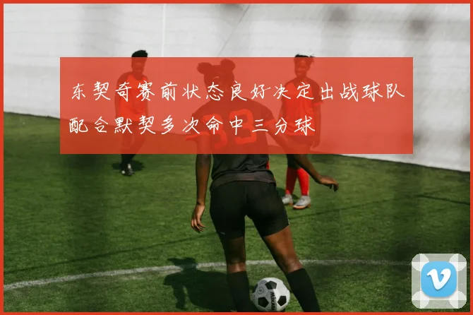 东契奇赛前状态良好决定出战球队配合默契多次命中三分球