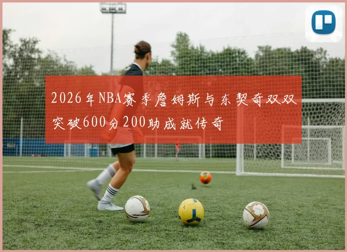 2026年NBA赛季詹姆斯与东契奇双双突破600分200助成就传奇