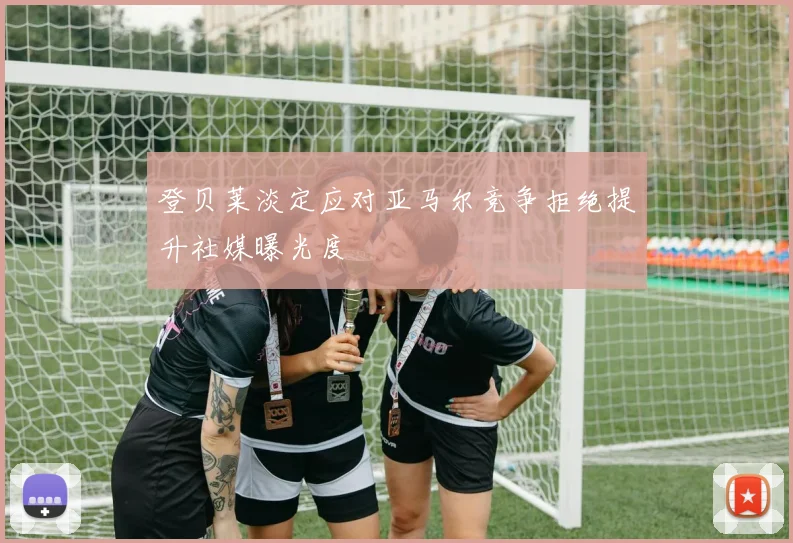 登贝莱淡定应对亚马尔竞争拒绝提升社媒曝光度