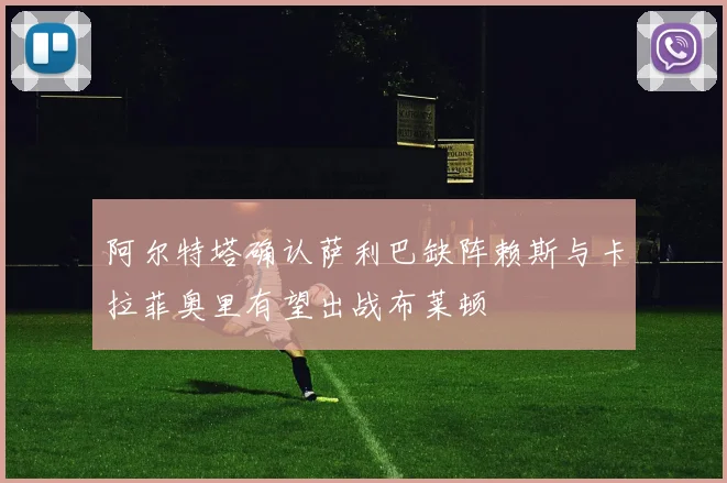 阿尔特塔确认萨利巴缺阵赖斯与卡拉菲奥里有望出战布莱顿