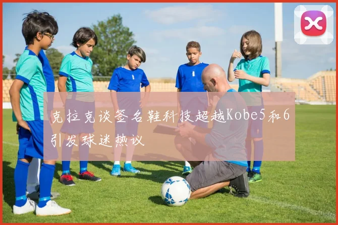 克拉克谈签名鞋科技超越Kobe5和6引发球迷热议