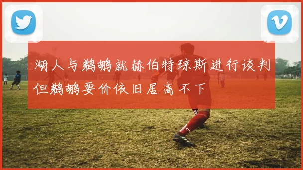 湖人与鹈鹕就赫伯特琼斯进行谈判但鹈鹕要价依旧居高不下