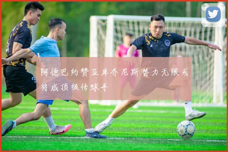 阿德巴约赞亚库乔尼斯潜力无限或将成顶级传球手