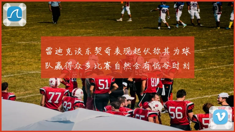 雷迪克谈东契奇表现起伏称其为球队赢得众多比赛自然会有低谷时刻