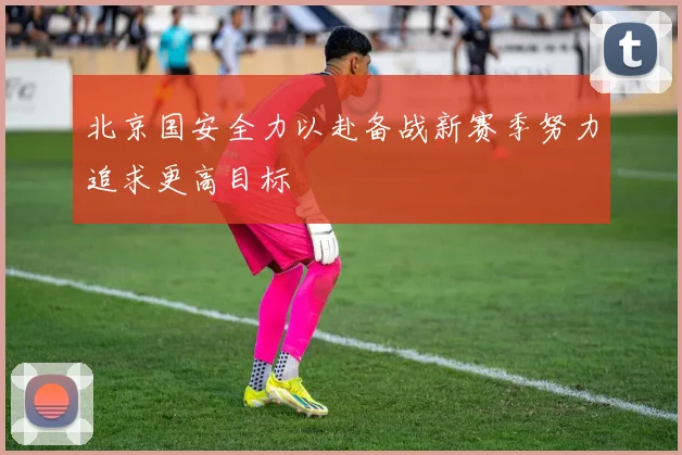 北京国安全力以赴备战新赛季努力追求更高目标
