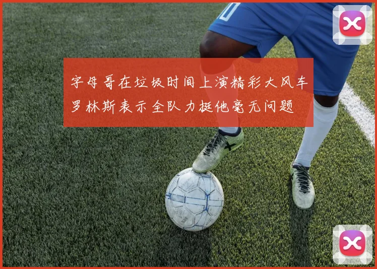 字母哥在垃圾时间上演精彩大风车罗林斯表示全队力挺他毫无问题