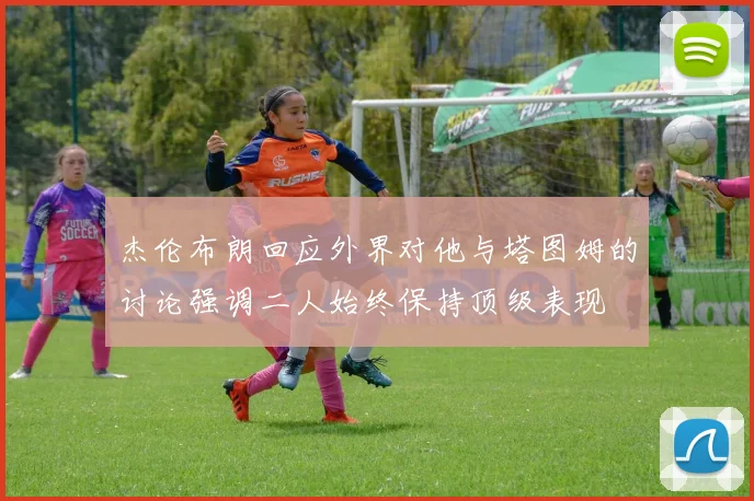 杰伦布朗回应外界对他与塔图姆的讨论强调二人始终保持顶级表现