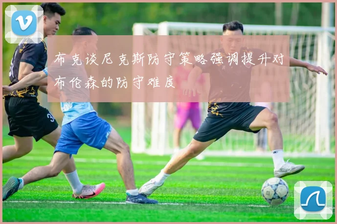 布克谈尼克斯防守策略强调提升对布伦森的防守难度