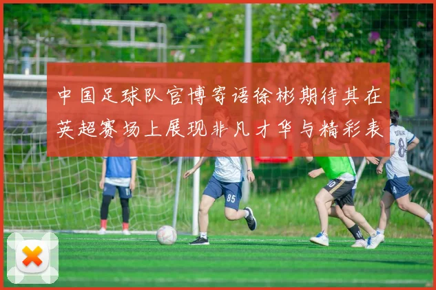 中国足球队官博寄语徐彬期待其在英超赛场上展现非凡才华与精彩表现