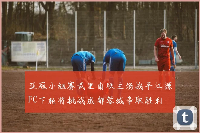亚冠小组赛武里南联主场战平江源FC下轮将挑战成都蓉城争取胜利