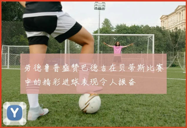 劳德鲁普盛赞巴德吉在贝蒂斯比赛中的精彩进球表现令人振奋