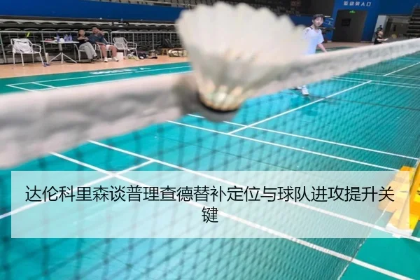 达伦科里森谈普理查德替补定位与球队进攻提升关键（hth）